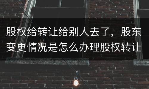 股权给转让给别人去了，股东变更情况是怎么办理股权转让的