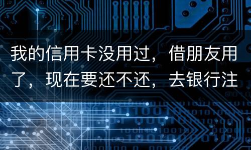 我的信用卡没用过，借朋友用了，现在要还不还，去银行注销又有欠款，怎么办啊