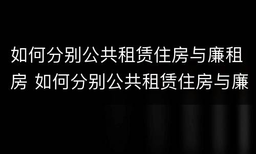 如何分别公共租赁住房与廉租房 如何分别公共租赁住房与廉租房的区别