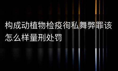 构成动植物检疫徇私舞弊罪该怎么样量刑处罚