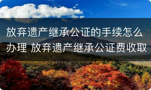 放弃遗产继承公证的手续怎么办理 放弃遗产继承公证费收取标准