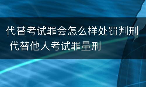 代替考试罪会怎么样处罚判刑 代替他人考试罪量刑