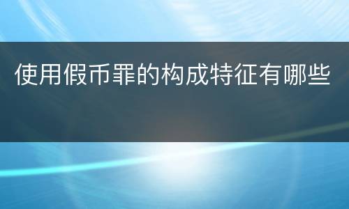 使用假币罪的构成特征有哪些