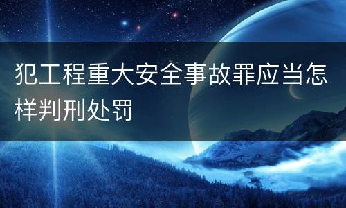犯工程重大安全事故罪应当怎样判刑处罚