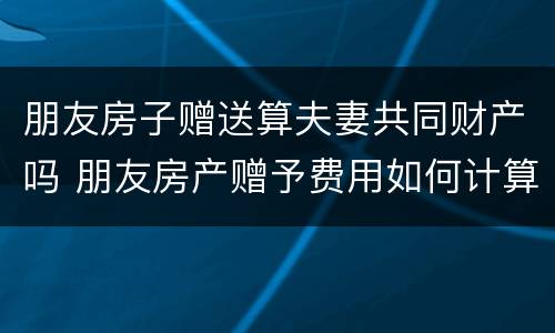 朋友房子赠送算夫妻共同财产吗 朋友房产赠予费用如何计算