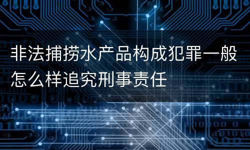 非法捕捞水产品构成犯罪一般怎么样追究刑事责任