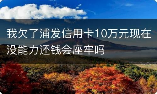 我欠了浦发信用卡10万元现在没能力还钱会座牢吗