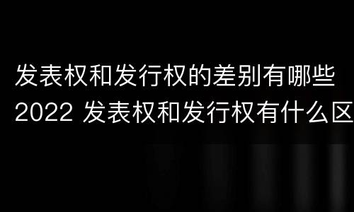 发表权和发行权的差别有哪些2022 发表权和发行权有什么区别