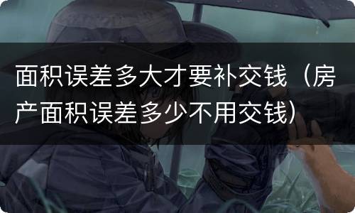 面积误差多大才要补交钱（房产面积误差多少不用交钱）