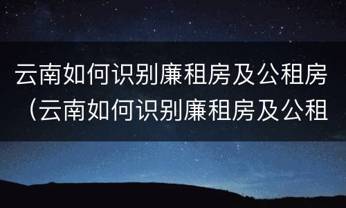 云南如何识别廉租房及公租房（云南如何识别廉租房及公租房信息）