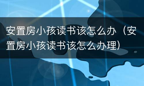 安置房小孩读书该怎么办（安置房小孩读书该怎么办理）