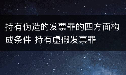 持有伪造的发票罪的四方面构成条件 持有虚假发票罪