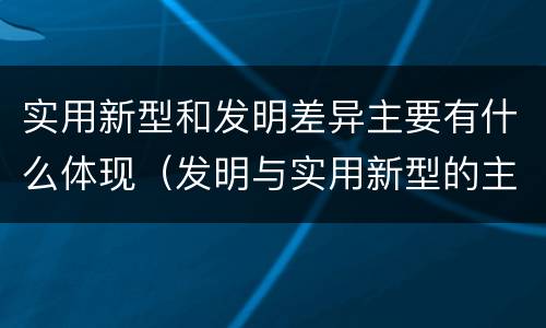 实用新型和发明差异主要有什么体现（发明与实用新型的主要区别）