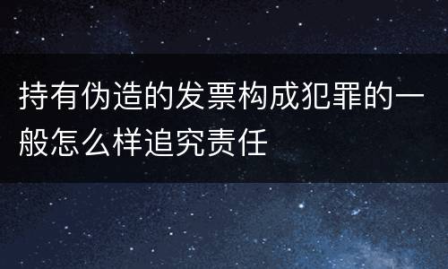 持有伪造的发票构成犯罪的一般怎么样追究责任