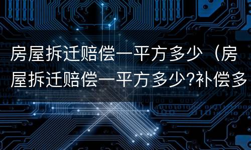 房屋拆迁赔偿一平方多少（房屋拆迁赔偿一平方多少?补偿多少钱?）