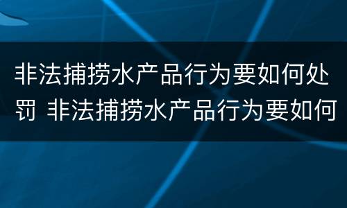 非法捕捞水产品行为要如何处罚 非法捕捞水产品行为要如何处罚呢
