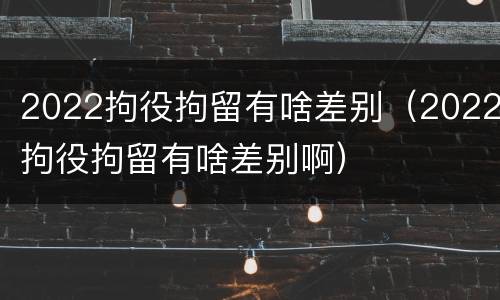 2022拘役拘留有啥差别（2022拘役拘留有啥差别啊）