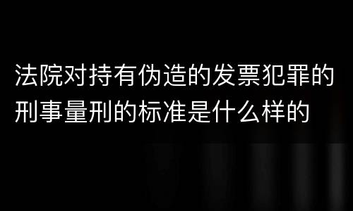 法院对持有伪造的发票犯罪的刑事量刑的标准是什么样的