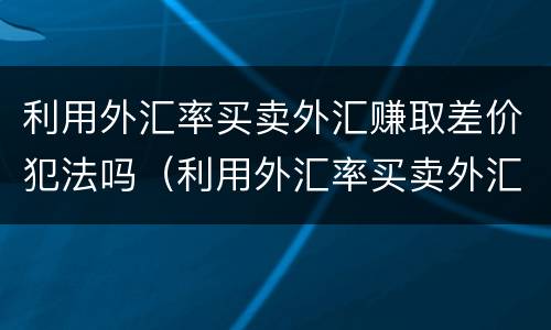 利用外汇率买卖外汇赚取差价犯法吗（利用外汇率买卖外汇赚取差价犯法吗）