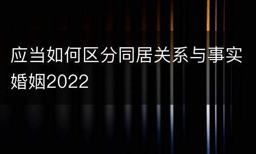 应当如何区分同居关系与事实婚姻2022