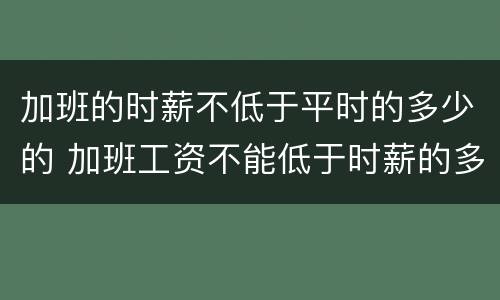 加班的时薪不低于平时的多少的 加班工资不能低于时薪的多少