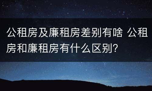 公租房及廉租房差别有啥 公租房和廉租房有什么区别?