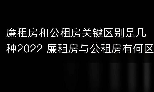 廉租房和公租房关键区别是几种2022 廉租房与公租房有何区别