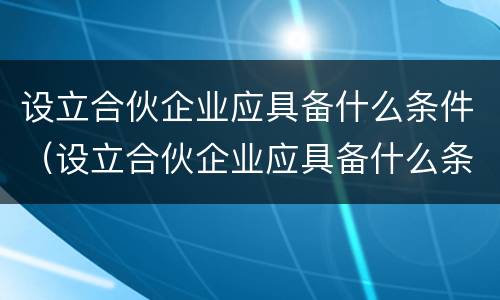 设立合伙企业应具备什么条件（设立合伙企业应具备什么条件和资质）