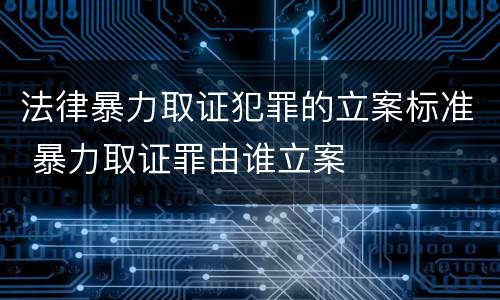 法律暴力取证犯罪的立案标准 暴力取证罪由谁立案