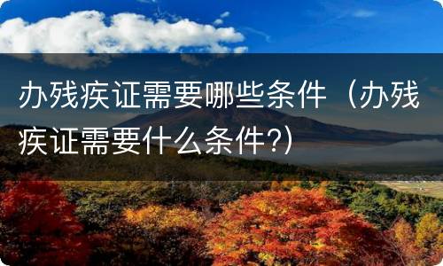 办残疾证需要哪些条件（办残疾证需要什么条件?）