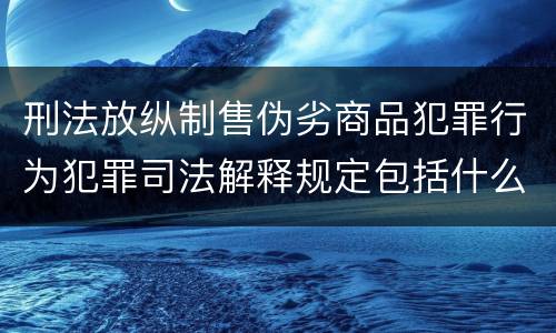 刑法放纵制售伪劣商品犯罪行为犯罪司法解释规定包括什么主要内容