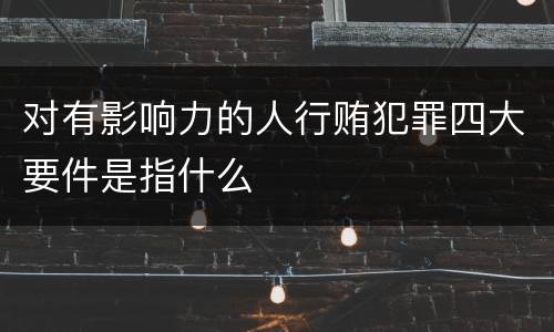 对有影响力的人行贿犯罪四大要件是指什么