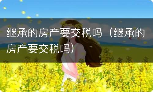 继承的房产要交税吗（继承的房产要交税吗）