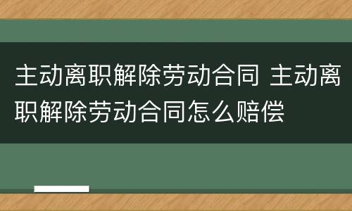 主动离职解除劳动合同 主动离职解除劳动合同怎么赔偿