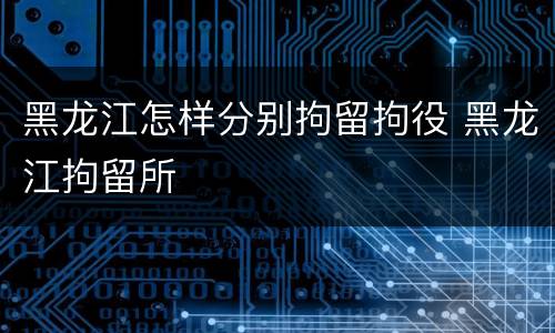 黑龙江怎样分别拘留拘役 黑龙江拘留所
