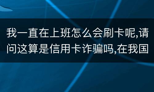 我一直在上班怎么会刷卡呢,请问这算是信用卡诈骗吗,在我国信用卡诈骗是如何判刑的被