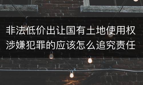 非法低价出让国有土地使用权涉嫌犯罪的应该怎么追究责任