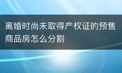 离婚时尚未取得产权证的预售商品房怎么分割
