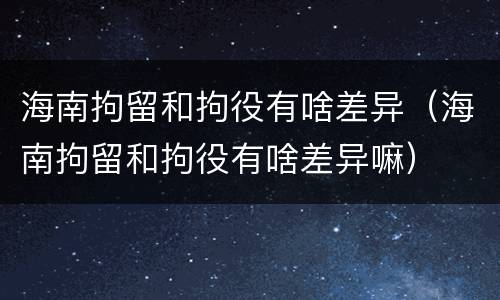 海南拘留和拘役有啥差异（海南拘留和拘役有啥差异嘛）