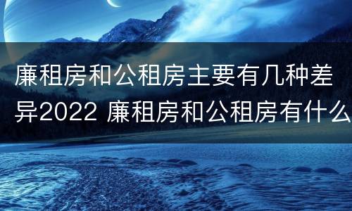 廉租房和公租房主要有几种差异2022 廉租房和公租房有什么不同?
