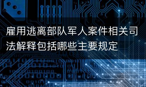 雇用逃离部队军人案件相关司法解释包括哪些主要规定