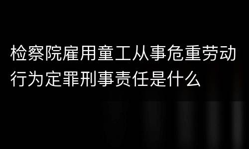 检察院雇用童工从事危重劳动行为定罪刑事责任是什么