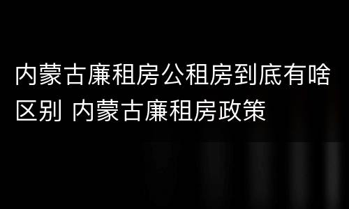内蒙古廉租房公租房到底有啥区别 内蒙古廉租房政策