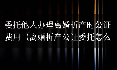 委托他人办理离婚析产时公证费用（离婚析产公证委托怎么写）