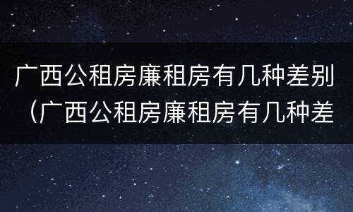 广西公租房廉租房有几种差别（广西公租房廉租房有几种差别吗）