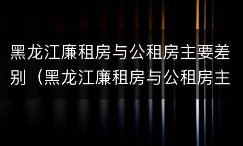 黑龙江廉租房与公租房主要差别（黑龙江廉租房与公租房主要差别在哪）