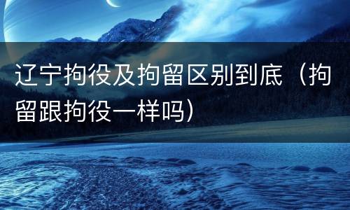 辽宁拘役及拘留区别到底（拘留跟拘役一样吗）