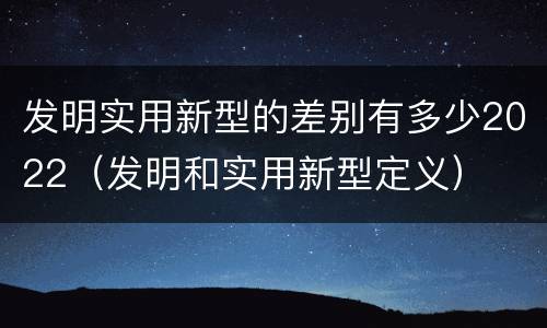 发明实用新型的差别有多少2022（发明和实用新型定义）