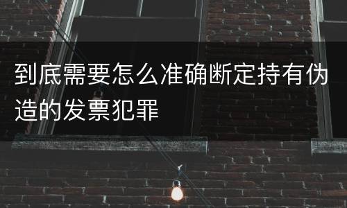到底需要怎么准确断定持有伪造的发票犯罪
