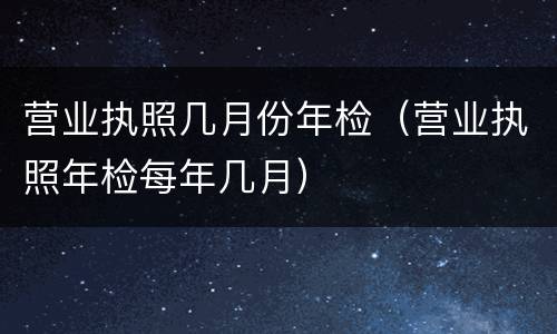营业执照几月份年检（营业执照年检每年几月）